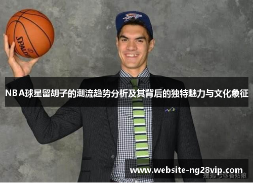 NBA球星留胡子的潮流趋势分析及其背后的独特魅力与文化象征